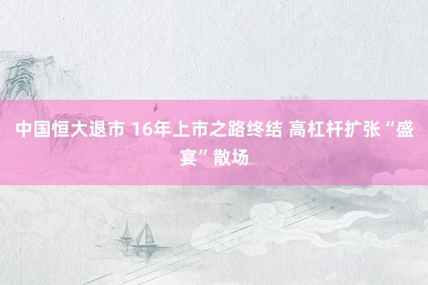 中国恒大退市 16年上市之路终结 高杠杆扩张“盛宴”散场