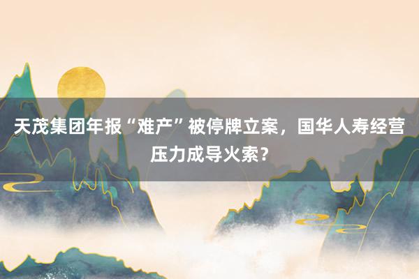 天茂集团年报“难产”被停牌立案,国华人寿经营压力成导火索?