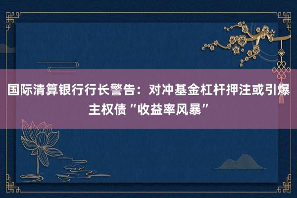 国际清算银行行长警告：对冲基金杠杆押注或引爆主权债“收益率风暴”