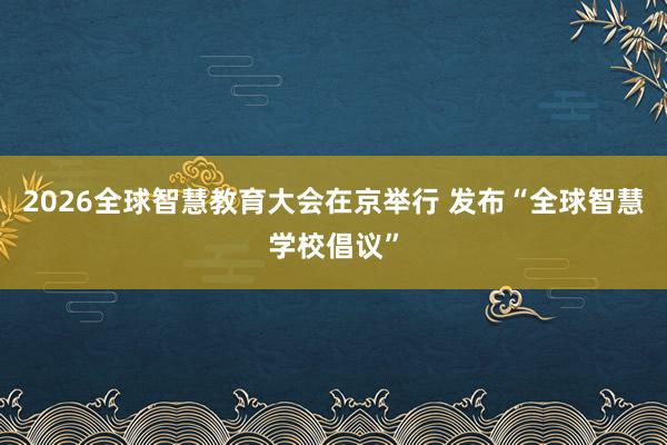 2026全球智慧教育大会在京举行 发布“全球智慧学校倡议”