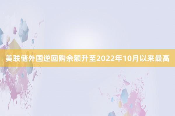 美联储外国逆回购余额升至2022年10月以来最高