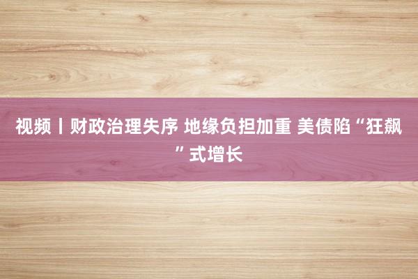 视频丨财政治理失序 地缘负担加重 美债陷“狂飙”式增长