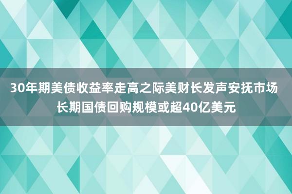 30年期美债收益率走高之际美财长发声安抚市场 长期国债回购规模或超40亿美元