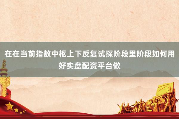在在当前指数中枢上下反复试探阶段里阶段如何用好实盘配资平台做