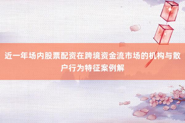 近一年场内股票配资在跨境资金流市场的机构与散户行为特征案例解