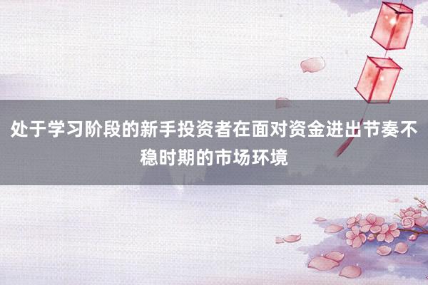 处于学习阶段的新手投资者在面对资金进出节奏不稳时期的市场环境