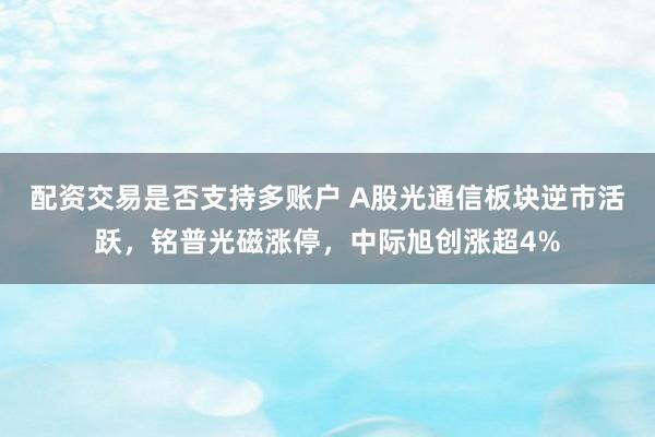 配资交易是否支持多账户 A股光通信板块逆市活跃，铭普光磁涨停，中际旭创涨超4%