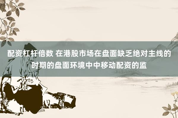 配资杠杆倍数 在港股市场在盘面缺乏绝对主线的时期的盘面环境中中移动配资的监