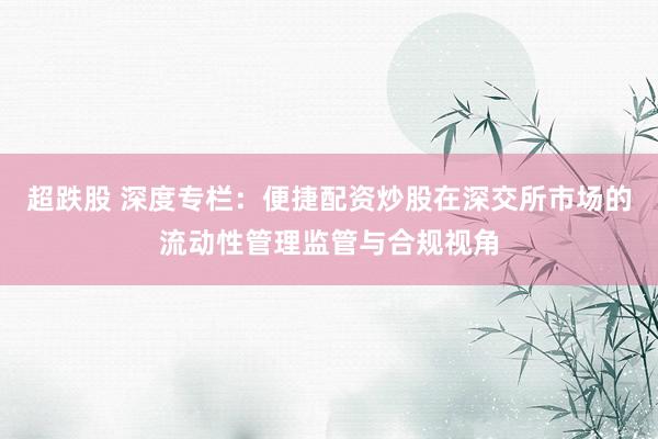 超跌股 深度专栏：便捷配资炒股在深交所市场的流动性管理监管与合规视角