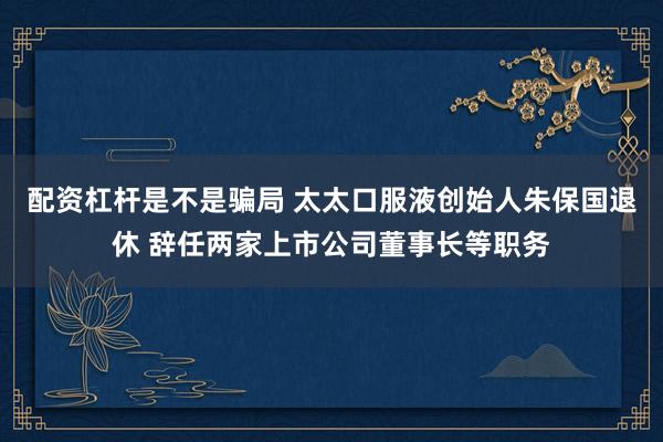 配资杠杆是不是骗局 太太口服液创始人朱保国退休 辞任两家上市公司董事长等职务