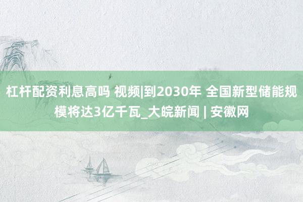 杠杆配资利息高吗 视频|到2030年 全国新型储能规模将达3亿千瓦_大皖新闻 | 安徽网