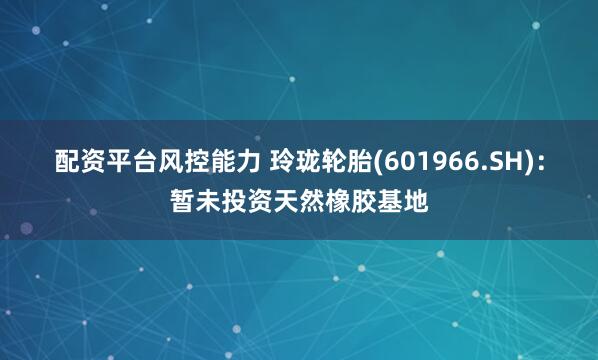 配资平台风控能力 玲珑轮胎(601966.SH):暂未投资天然橡胶基地