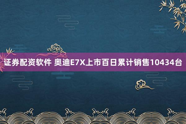 证券配资软件 奥迪E7X上市百日累计销售10434台