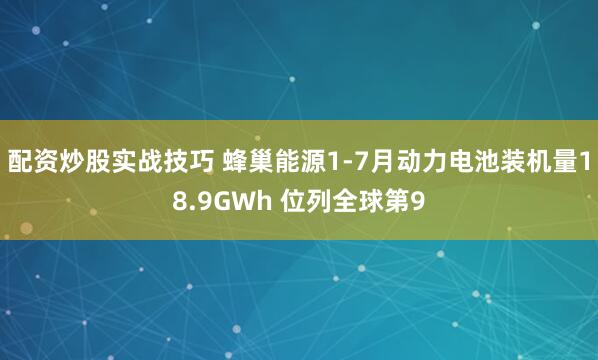 配资炒股实战技巧 蜂巢能源1-7月动力电池装机量18.9GWh 位列全球第9