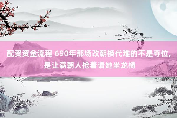 配资资金流程 690年那场改朝换代难的不是夺位, 是让满朝人抢着请她坐龙椅