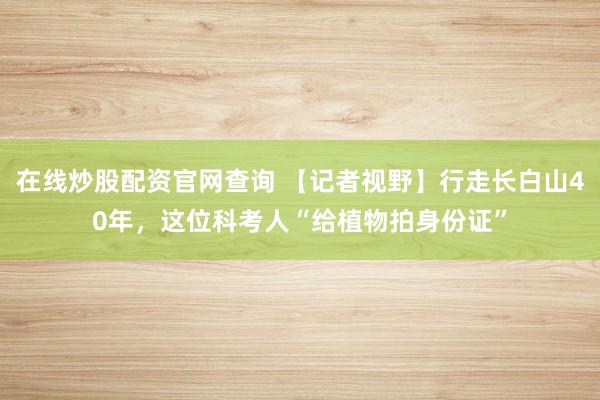 在线炒股配资官网查询 【记者视野】行走长白山40年，这位科考人“给植物拍身份证”