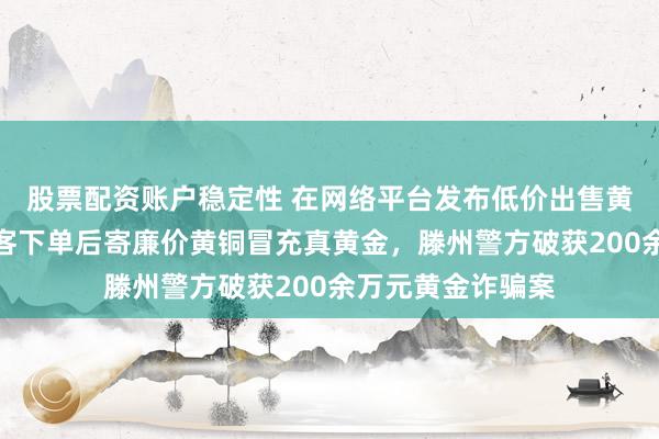 股票配资账户稳定性 在网络平台发布低价出售黄金虚假信息，顾客下单后寄廉价黄铜冒充真黄金，滕州警方破获200余万元黄金诈骗案