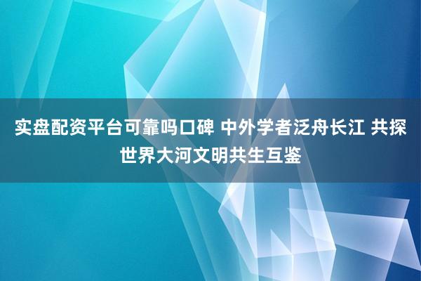 实盘配资平台可靠吗口碑 中外学者泛舟长江 共探世界大河文明共生互鉴