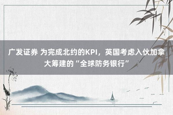 广发证券 为完成北约的KPI，英国考虑入伙加拿大筹建的“全球防务银行”