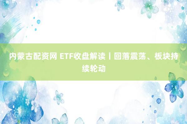 内蒙古配资网 ETF收盘解读丨回落震荡、板块持续轮动