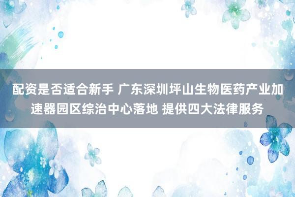 配资是否适合新手 广东深圳坪山生物医药产业加速器园区综治中心落地 提供四大法律服务