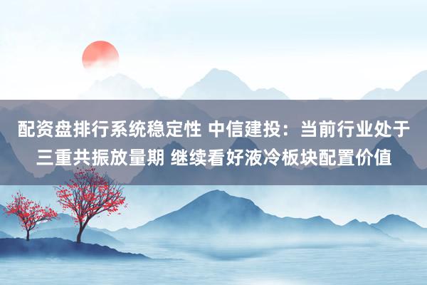 配资盘排行系统稳定性 中信建投：当前行业处于三重共振放量期 继续看好液冷板块配置价值
