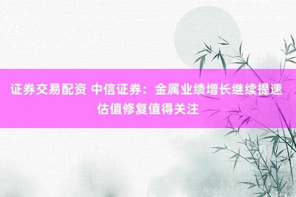 证券交易配资 中信证券：金属业绩增长继续提速 估值修复值得关注