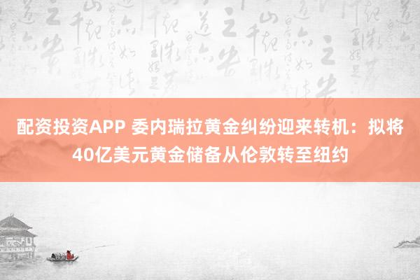 配资投资APP 委内瑞拉黄金纠纷迎来转机:拟将40亿美元黄金储备从伦敦转至纽约