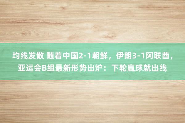 均线发散 随着中国2-1朝鲜，伊朗3-1阿联酋，亚运会B组最新形势出炉：下轮赢球就出线