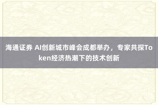 海通证券 AI创新城市峰会成都举办,专家共探Token经济热潮下的技术创新