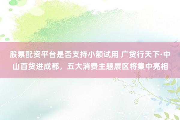 股票配资平台是否支持小额试用 广货行天下·中山百货进成都，五大消费主题展区将集中亮相