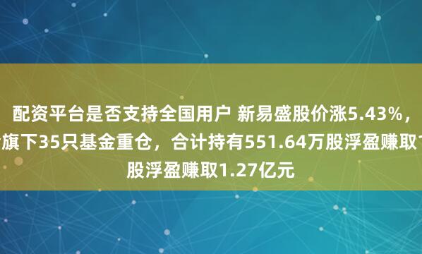 配资平台是否支持全国用户 新易盛股价涨5.43%，天弘基金旗下35只基金重仓，合计持有551.64万股浮盈赚取1.27亿元