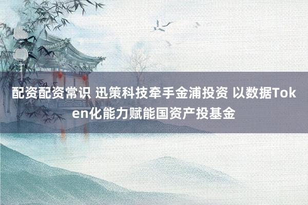 配资配资常识 迅策科技牵手金浦投资 以数据Token化能力赋能国资产投基金