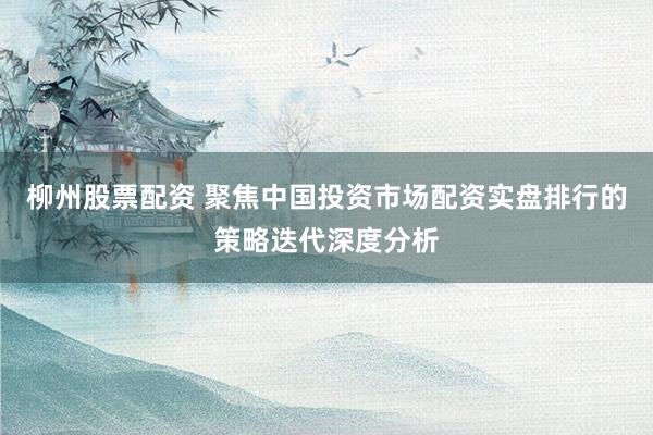 柳州股票配资 聚焦中国投资市场配资实盘排行的策略迭代深度分析