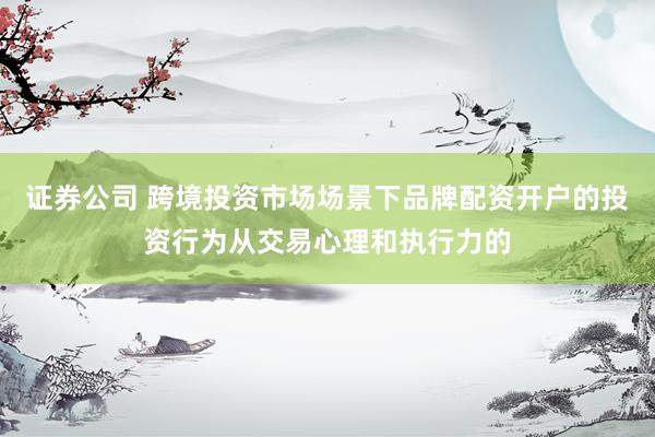 证券公司 跨境投资市场场景下品牌配资开户的投资行为从交易心理和执行力的