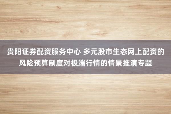 贵阳证券配资服务中心 多元股市生态网上配资的风险预算制度对极端行情的情景推演专题