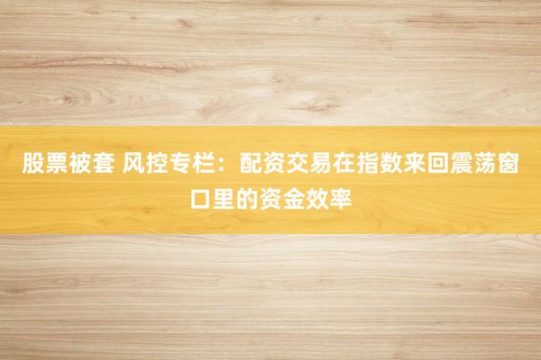 股票被套 风控专栏：配资交易在指数来回震荡窗口里的资金效率