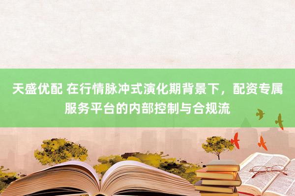 天盛优配 在行情脉冲式演化期背景下，配资专属服务平台的内部控制与合规流