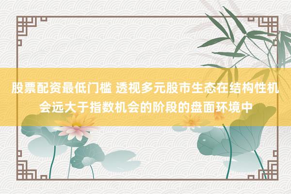 股票配资最低门槛 透视多元股市生态在结构性机会远大于指数机会的阶段的盘面环境中