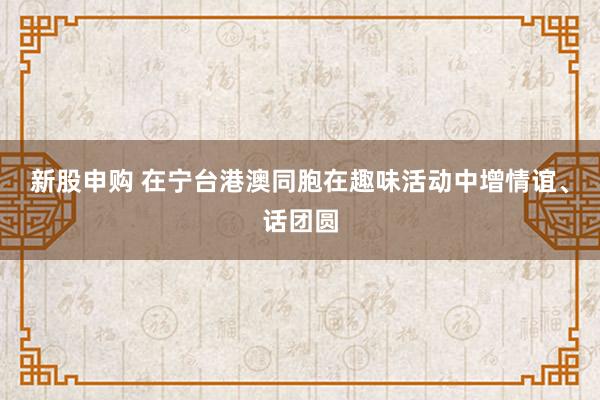 新股申购 在宁台港澳同胞在趣味活动中增情谊、话团圆
