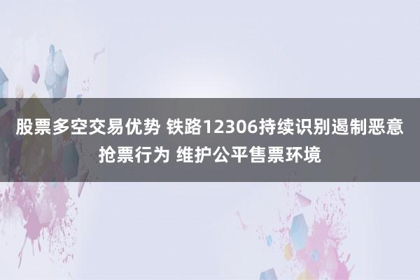 股票多空交易优势 铁路12306持续识别遏制恶意抢票行为 维护公平售票环境