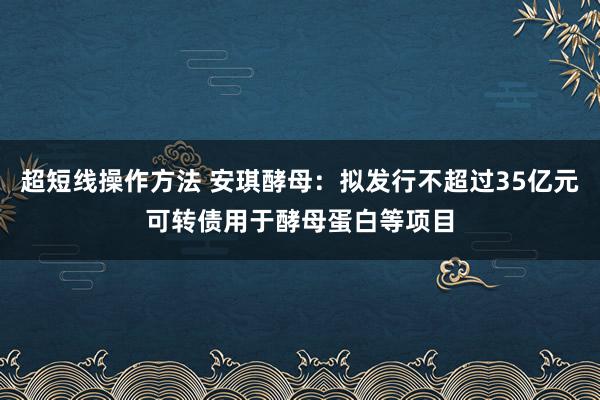 超短线操作方法 安琪酵母：拟发行不超过35亿元可转债用于酵母蛋白等项目