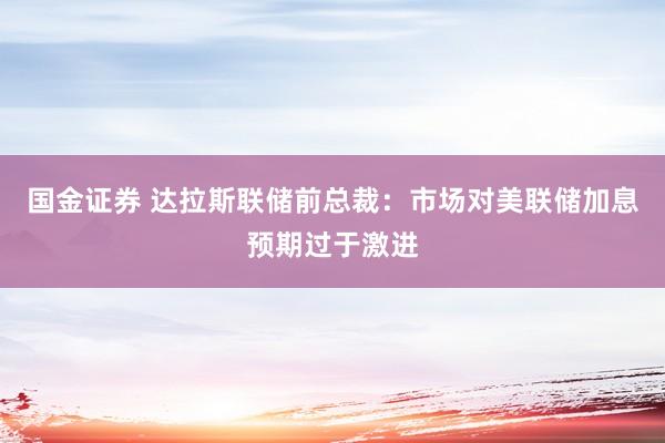 国金证券 达拉斯联储前总裁：市场对美联储加息预期过于激进