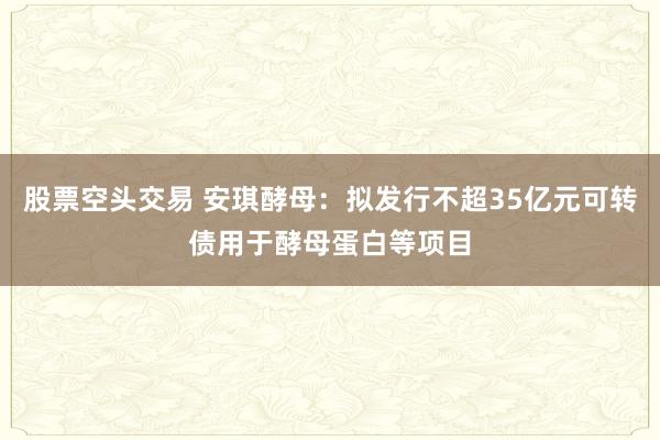 股票空头交易 安琪酵母：拟发行不超35亿元可转债用于酵母蛋白等项目
