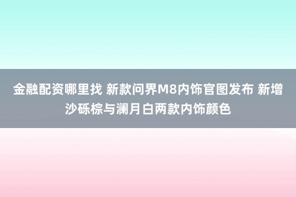 金融配资哪里找 新款问界M8内饰官图发布 新增沙砾棕与澜月白两款内饰颜色