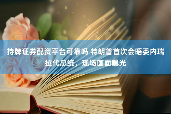 持牌证券配资平台可靠吗 特朗普首次会晤委内瑞拉代总统，现场画面曝光