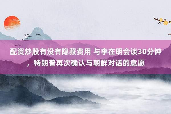 配资炒股有没有隐藏费用 与李在明会谈30分钟，特朗普再次确认与朝鲜对话的意愿