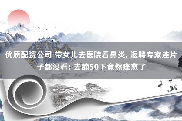 优质配资公司 带女儿去医院看鼻炎, 返聘专家连片子都没看: 去蹦50下竟然痊愈了