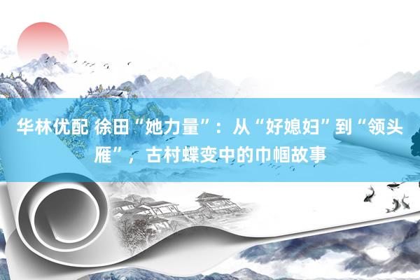 华林优配 徐田“她力量”：从“好媳妇”到“领头雁”，古村蝶变中的巾帼故事