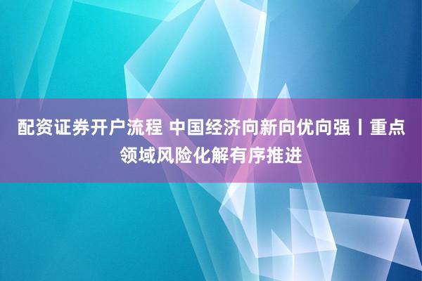 配资证券开户流程 中国经济向新向优向强丨重点领域风险化解有序推进